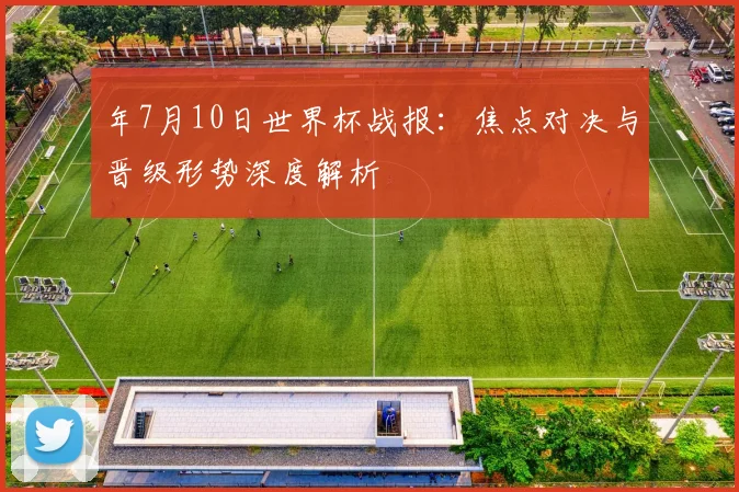 年7月10日世界杯战报:焦点对决与晋级形势深度解析
