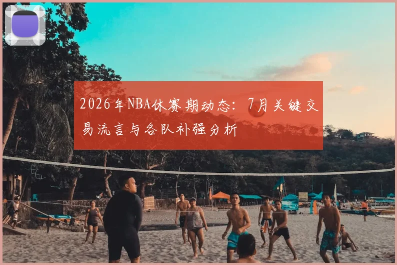 2026年NBA休赛期动态：7月关键交易流言与各队补强分析