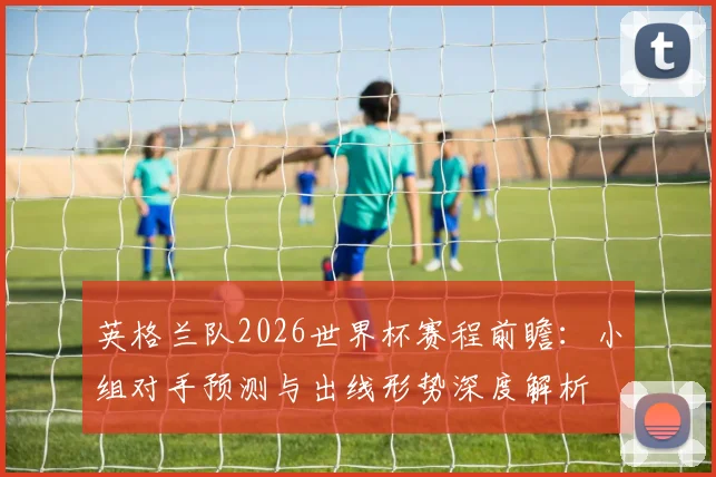 英格兰队2026世界杯赛程前瞻：小组对手预测与出线形势深度解析