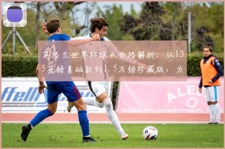 英格兰世界杯球衣价格解析：从135英镑基础款到1.5万镑珍藏版，为何差价巨大？