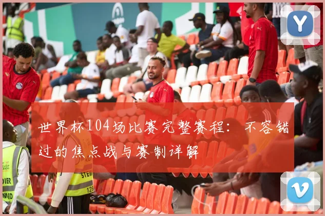 世界杯104场比赛完整赛程：不容错过的焦点战与赛制详解