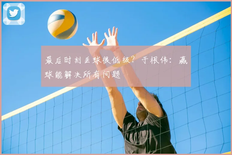 最后时刻丢球很低级？于根伟：赢球能解决所有问题