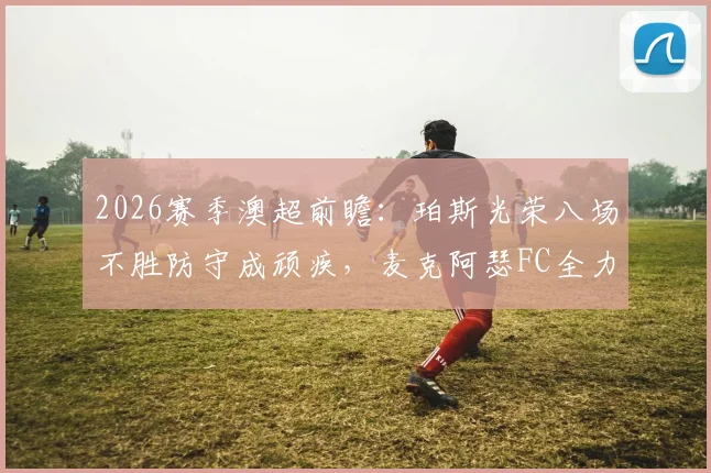 2026赛季澳超前瞻：珀斯光荣八场不胜防守成顽疾，麦克阿瑟FC全力冲击联赛前六排名