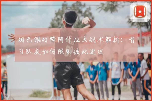 姆巴佩对阵阿什拉夫战术解析:昔日队友如何限制彼此进攻