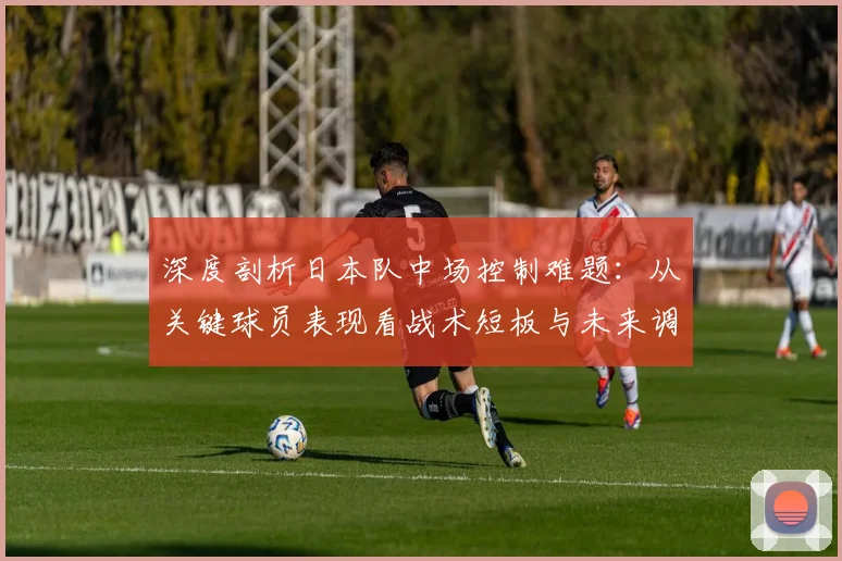 深度剖析日本队中场控制难题:从关键球员表现看战术短板与未来调整方向