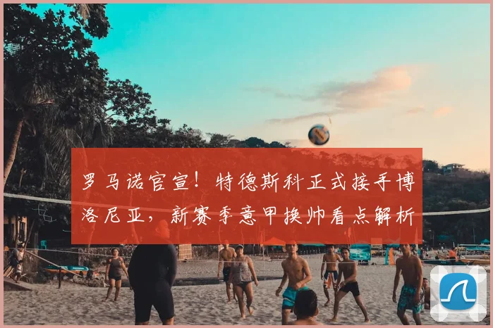 罗马诺官宣！特德斯科正式接手博洛尼亚，新赛季意甲换帅看点解析