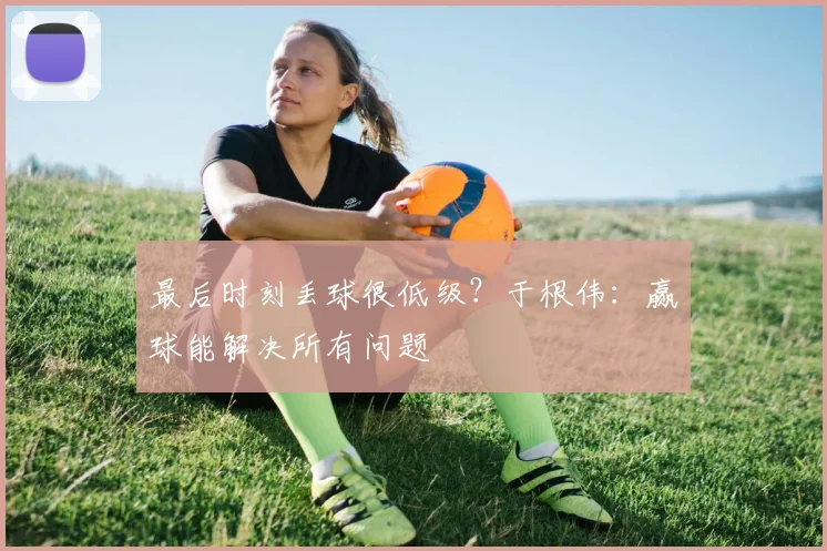 最后时刻丢球很低级？于根伟：赢球能解决所有问题